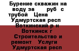 Бурение скважин на воду за 1290 руб. с трубой › Цена ­ 1 290 - Удмуртская респ., Воткинский р-н, Воткинск г. Строительство и ремонт » Услуги   . Удмуртская респ.